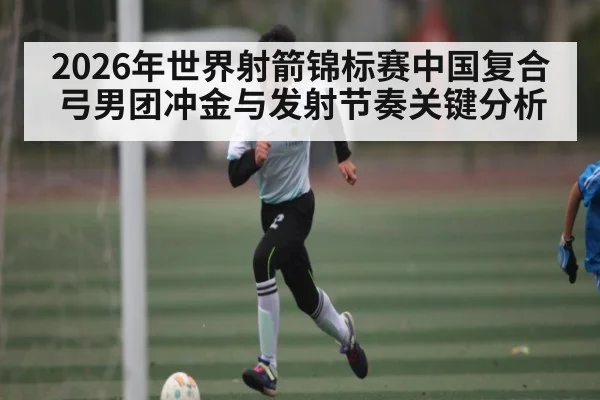 2026年世界射箭锦标赛中国复合弓男团冲金与发射节奏关键分析