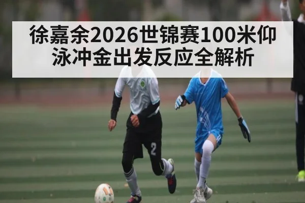 徐嘉余2026世锦赛100米仰泳冲金出发反应全解析