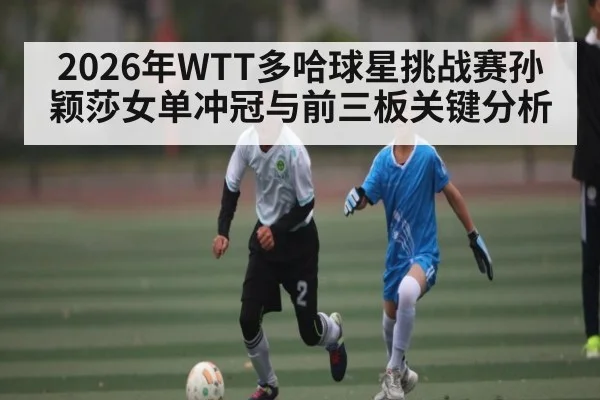 2026年WTT多哈球星挑战赛孙颖莎女单冲冠与前三板关键分析